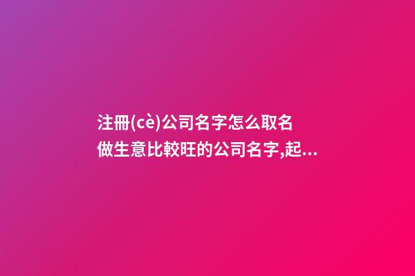 注冊(cè)公司名字怎么取名 做生意比較旺的公司名字,起名之家
